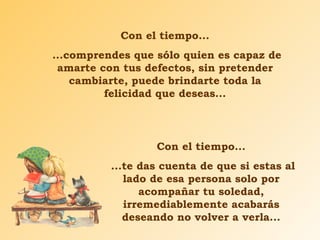 Con el tiempo... ...comprendes que sólo quien es capaz de amarte con tus defectos, sin pretender cambiarte, puede brindarte toda la felicidad que deseas... Con el tiempo... ...te das cuenta de que si estas al lado de esa persona solo por acompañar tu soledad, irremediablemente acabarás deseando no volver a verla... 