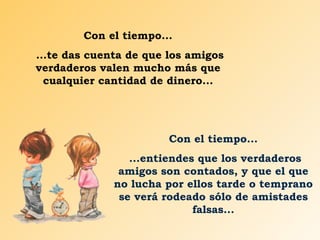 Con el tiempo... ...te das cuenta de que los amigos verdaderos valen mucho más que cualquier cantidad de dinero... Con el tiempo... ...entiendes que los verdaderos amigos son contados, y que el que no lucha por ellos tarde o temprano se verá rodeado sólo de amistades falsas... 
