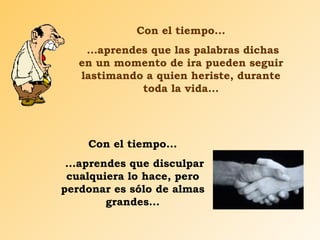 Con el tiempo... ...aprendes que las palabras dichas en un momento de ira pueden seguir lastimando a quien heriste, durante toda la vida... Con el tiempo... ...aprendes que disculpar cualquiera lo hace, pero perdonar es sólo de almas grandes... 