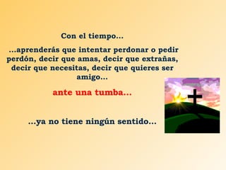 Con el tiempo... ...aprenderás que intentar perdonar o pedir perdón, decir que amas, decir que extrañas, decir que necesitas, decir que quieres ser amigo... ante una tumba... ...ya no tiene ningún sentido... 