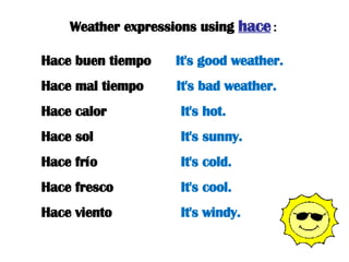 Weather expressions using  hace : Hace buen tiempo  It's good weather. Hace mal tiempo  It's bad weather. Hace calor  It's hot. Hace sol  It's sunny. Hace frío  It's cold. Hace fresco  It's cool. Hace viento  It's windy. 