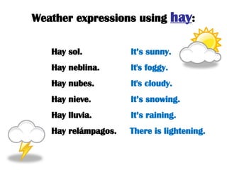 Weather expressions using  hay : Hay sol.   It’s sunny. Hay neblina.  It's foggy. Hay nubes.  It's cloudy. Hay nieve.  It’s snowing. Hay lluvia.  It’s raining. Hay relámpagos.  There is lightening. 