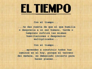 Con el tiempo... ...te das cuenta de que el que humilla o desprecia a un ser humano, tarde o temprano sufrirá las mismas humillaciones o desprecios multiplicados... Con el tiempo... ...aprendes a construir todos tus caminos en el hoy, porque el terreno del mañana, es demasiado incierto para hacer planes... 