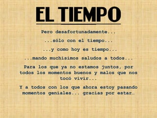 Pero desafortunadamente... ...sólo con el tiempo... ...y como hoy es tiempo... ...mando muchísimos saludos a todos... Para los que ya no estamos juntos, por todos los momentos buenos y malos que nos tocó vivir... Y a todos con los que ahora estoy pasando momentos geniales... gracias por estar… 