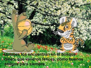 Quienes los encuentran en el bosque dicen, que vivieron felices, como buenos amigos para siempre. 