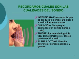 RECORDAMOS CUÁLES SON LAS CUALIDADES DEL SONIDO INTENSIDAD- Fuerza con la que se produce el sonido. Da lugar a sonidos fuertes o suaves. DURACIÓN- Tiempo que permanece un sonido (largo o corto). TIMBRE- Permite distinguir la voz, el instrumento o el objeto que emite el sonido. ALTURA O TONO: Permite diferenciar sonidos agudos  y graves. 