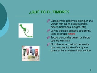 ¿QUÉ ES EL TIMBRE? Casi siempre podemos distinguir una voz de otra (la de nuestro padre, madre, hermanos, amigos, etc) La voz de cada persona es distinta, tiene su propio  timbre Todos los sonidos tienen un timbre que les identifica. El timbre es la cualidad del sonido que nos permite identificar qué o quien emite un determinado sonido 