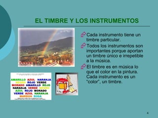 EL TIMBRE Y LOS INSTRUMENTOS Cada instrumento tiene un timbre particular. Todos los instrumentos son importantes porque aportan un timbre único e irrepetible a la música. El timbre es en música lo que el color en la pintura. Cada instrumento es un “color”, un timbre. 