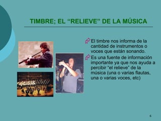 TIMBRE; EL “RELIEVE” DE LA MÚSICA El timbre nos informa de la cantidad de instrumentos o voces que están sonando. Es una fuente de información importante ya que nos ayuda a percibir “el relieve” de la música (una o varias flautas, una o varias voces, etc) 