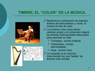 TIMBRE; EL “COLOR” DE LA MÚSICA. Mediante la combinación de distintos timbres de instrumentos y voces, la música se tiñe de color. Los timbres y las voces tienen carácter propio y el compositor elegirá los timbres instrumentales adecuados para expresar su idea. Trompeta.- sonido brillante Violonchelo.- sonido aterciopelado. Arpa.- sonido claro. La orquesta es el conjunto instrumental con una “paleta” de timbres más variada. 