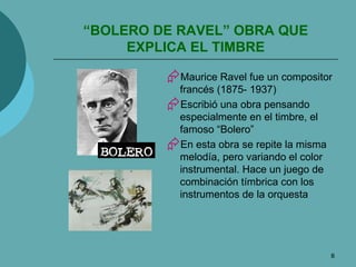 “ BOLERO DE RAVEL” OBRA QUE EXPLICA EL TIMBRE Maurice Ravel fue un compositor francés (1875- 1937) Escribió una obra pensando especialmente en el timbre, el famoso “Bolero” En esta obra se repite la misma melodía, pero variando el color instrumental. Hace un juego de combinación tímbrica con los instrumentos de la orquesta 