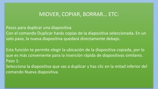 MIOVER, COPIAR, BORRAR… ETC:
Pasos para duplicar una diapositiva
Con el comando Duplicar harás copias de la diapositiva seleccionada. En un
solo paso, la nueva diapositiva quedará directamente debajo.
Esta función te permite elegir la ubicación de la diapositiva copiada, por lo
que es más conveniente para la inserción rápida de diapositivas similares.
Paso 1:
Selecciona la diapositiva que vas a duplicar y haz clic en la mitad inferior del
comando Nueva diapositiva.
 