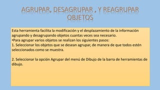 Esta herramienta facilita la modificación y el desplazamiento de la información
agrupando y desagrupando objetos cuantas veces sea necesario.
•Para agrupar varios objetos se realizan los siguientes pasos:
1. Seleccionar los objetos que se desean agrupar, de manera de que todos estén
seleccionados como se muestra.
2. Seleccionar la opción Agrupar del menú de Dibujo de la barra de herramientas de
dibujo.
 