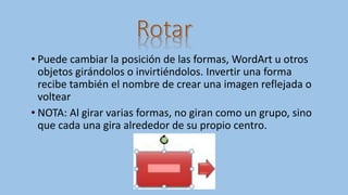 • Puede cambiar la posición de las formas, WordArt u otros
objetos girándolos o invirtiéndolos. Invertir una forma
recibe también el nombre de crear una imagen reflejada o
voltear
• NOTA: Al girar varias formas, no giran como un grupo, sino
que cada una gira alrededor de su propio centro.
 