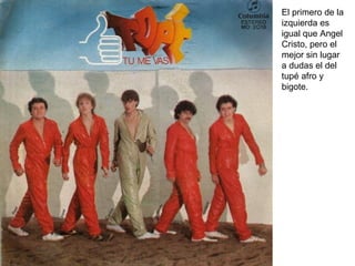 El primero de la izquierda es igual que Angel Cristo, pero el mejor sin lugar a dudas el del tupé afro y bigote. 
