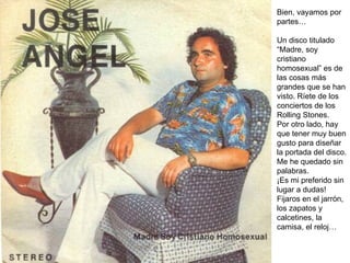 Bien, vayamos por partes… Un disco titulado “Madre, soy cristiano homosexual” es de las cosas más grandes que se han visto. Ríete de los conciertos de los Rolling Stones. Por otro lado, hay que tener muy buen gusto para diseñar la portada del disco. Me he quedado sin palabras. ¡Es mi preferido sin lugar a dudas! Fijaros en el jarrón, los zapatos y calcetines, la camisa, el reloj… 