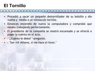 El Tornillo Procedió a sacar un pequeño destornillador de su bolsillo y dio vuelta y  media a un minúsculo tornillo. Entonces encendió de nuevo la computadora y comprobó que estaba trabajando perfectamente. El presidente de la compañía se mostró encantado y se ofreció a pagar la cuenta en el acto. -" ¿ Cuánto le debo? "-preguntó. - "Son mil dólares, si me hace el favor."  