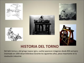 HISTORIA DEL TORNO Del latín tornus y del griego topvoc (giro, vuelta) aparecen imágenes desde 850 acd pero inventado en 1000 desarrollándose durante los siguientes años, pieza importante en la revolución industrial.
