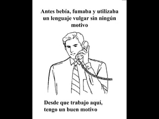 Antes bebía, fumaba y utilizaba un lenguaje vulgar sin ningún motivo Desde que trabajo aquí, tengo un buen motivo 
