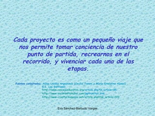 Cada proyecto es como un pequeño viaje que nos permite tomar conciencia de nuestro punto de partida, recrearnos en el recorrido, y vivenciar cada una de las etapas. Fuentes consultadas : Aulas Unidas Argentinas (Cecilia Tanoni y María Ernestina Alonso)   E.I. Los Gorriones http :// www.concejoeducativo.org / article.php?id_article=85     http :// www.escuelaeltomillar.com / pproyectos.htm     http :// www.craaltaribagorza.net / article.php3 ? id_article=223 