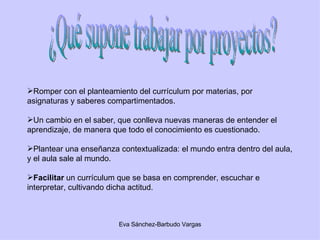 ¿Qué supone trabajar por proyectos? Romper con el planteamiento del currículum por materias, por asignaturas y saberes compartimentados. Un cambio en el saber, que conlleva nuevas maneras de entender el aprendizaje, de manera que todo el conocimiento es cuestionado. Plantear una enseñanza contextualizada: el mundo entra dentro del aula, y el aula sale al mundo. Facilitar  un currículum que se basa en comprender, escuchar e interpretar, cultivando dicha actitud. 