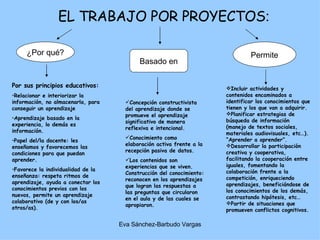 EL TRABAJO POR PROYECTOS : Por sus principios educativos: Relacionar e interiorizar la información, no almacenarla, para conseguir un aprendizaje  Aprendizaje basado en la experiencia, lo demás es información. Papel del/la docente: les enseñamos y favorecemos las condiciones para que puedan aprender. Favorece la individualidad de la enseñanza: respeta ritmos de aprendizaje, ayuda a conectar los conocimientos previos con los nuevos, permite un aprendizaje colaborativo (de y con los/as otros/as). ¿Por qué? Basado en Concepción constructivista del aprendizaje donde se promueve el aprendizaje significativo de manera reflexiva e intencional. Conocimiento como elaboración activa frente a la recepción pasiva de datos. Los contenidos son experiencias que se viven. Construcción del conocimiento: reconocen en los aprendizajes que logran las respuestas a las preguntas que circularon en el aula y de las cuales se apropiaron. 􀀹 Permite Incluir actividades y contenidos encaminados a identificar los conocimientos que tienen y los que van a adquirir. Planificar estrategias de búsqueda de información (manejo de textos sociales, materiales audiovisuales, etc…). “Aprender a aprender”. Desarrollar la participación creativa y cooperativa, facilitando la cooperación entre iguales, fomentando la colaboración frente a la competición, enriqueciendo aprendizajes, beneficiándose de los conocimientos de los demás, contrastando hipótesis, etc… Partir de situaciones que promueven conflictos cognitivos. 