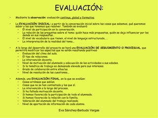 EVALUACIÓN: Mediante la  observación:  evaluación  continua, global y formativa . La  EVALUACIÓN INICIAL:  a partir de la conversación inicial sobre las cosas que sabemos, qué queremos saber y las que tenemos que resolver. También se evaluará: El nivel de participación en la conversación. La relación de las preguntas sobre el tema: quién hace más propuestas, quién se deja influenciar por los demás en sus respuestas… El nivel de vocabulario que tienen, el nivel de lenguaje estructurado, … La interpretación de la realidad del tema... A lo largo del desarrollo del proyecto se hará una  EVALUACIÓN DE SEGUIMIENTO O PROCESUAL , que permitirá modificar los aspectos que no estén resultando positivos: Evaluación del clima del aula. El tipo de relaciones. La intervención docente. Nivel de motivación del alumnado y adecuación de las actividades a sus edades. Si la temática de trabajo es demasiado elevada para sus intereses. Grado de colaboración entre ellos/as. Nivel de resolución de las cuestiones... Además, una  EVALUACIÓN FINAL , en la que se evalúan: Cosas erróneas que sabían. Cosas que no se han contestado y las que sí. La intervención a lo largo del proceso. Si ha faltado motivación docente. Si hemos favorecido la participación de todo el alumnado. Si hemos favorecido la relación con la familia. Valoración del alumnado del trabajo realizado. Nivel de aportación de información de cada alumno.  