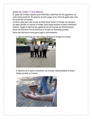 COMO SE JUEGA Y SUS REGLAS:
El juego del trompo requiere gran habilidad y destreza de los jugadores, así
como buena puntería. En general, en este juego no se trata de ganar algo, sino
de no perder un trompo.
La única regla que tiene es que se debe hacer bailar el trompo con una pita.
Se debe enrollar la cuerda al trompo, para luego lanzarlo al suelo intentando
bailarlo. Según la edad de los jugadores así es el grado de dificultad para
hacer los distintos trucos mientras el trompo se mantenga girando.
Estos son distintos trucos para jugar y entretenerse:
1- Que se mantenga por más tiempo dormido el trompo en el suelo.
2- Bailarlo en el suelo y levantarlo con la mano, manteniéndolo el mayor
tiempo girando en la mano.
 