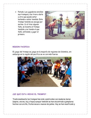  Patada: Los jugadores enrollan
sus trompos y los tiran a darle
a otro que puede estar
bailando o estar tendido. Este
trompo tendido se escoge por
sorteo. Si al tirar alguien
falla, se levanta el trompo
tendido y se tiende el que
falló, entrando a jugar el
primero
REGION PACIFICA
El juego del trompo se juega en la mayoría de regiones de Colombia, sin
embargo en la región del pacifico se ve con más fuerza.
¿DE QUE ESTA HECHO EL TROMPO?
Tradicionalmente los trompos han sido construidos con maderas duras
(espino, encina, boj o haya) aunque también se han encontrado ejemplares
hechos con arcilla, frutas secas o nueces de palma. Hoy se han masificado y
 