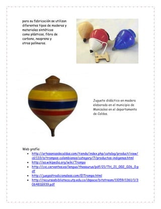 para su fabricación se utilizan
diferentes tipos de maderas y
materiales sintéticos
como plásticos, fibra de
carbono, neopreno y
otros polímeros.
Juguete didáctico en madera
elaborado en el municipio de
Manizales en el departamento
de Caldas.
Web grafía:
 http://artesaniasdecaldas.com/tienda/index.php/catalog/product/view/
id/133/s/trompos-colombianos/category/7/productos-indigenas.html
 http://es.wikipedia.org/wiki/Trompo
 http://cvc.cervantes.es/lengua/thesaurus/pdf/21/TH_21_002_026_0.p
df
 http://juegostradicionaless.com/ElTrompo.html
 http://recursosbiblioteca.utp.edu.co/dspace/bitstream/11059/1361/1/3
06481G939.pdf
 