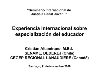 “ Seminario Internacional de  Justicia Penal Juvenil”  Experiencia internacional sobre especialización del educador Cristián Altamirano, M.Ed.  SENAME, DEDEREJ (Chile) CEGEP REGIONAL LANAUDIERE (Canadá)   Santiago, 11 de Noviembre 2008 