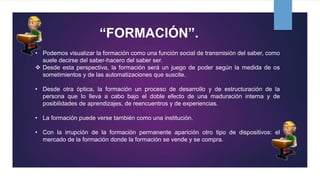 “FORMACIÓN”.
• Podemos visualizar la formación como una función social de transmisión del saber, como
suele decirse del saber-hacero del saber ser.
 Desde esta perspectiva, la formación será un juego de poder según la medida de os
sometimientos y de las automatizaciones que suscite.
• Desde otra óptica, la formación un proceso de desarrollo y de estructuración de la
persona que lo lleva a cabo bajo el doble efecto de una maduración interna y de
posibilidades de aprendizajes, de reencuentros y de experiencias.
• La formación puede verse también como una institución.
• Con la irrupción de la formación permanente aparición otro tipo de dispositivos: el
mercado de la formación donde la formación se vende y se compra.
 