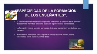 “ESPECIFICAD DE LA FORMACIÓN
DE LOS ENSEÑANTES”.
• El sentido decidido utilizar aquí la palabra formación: la fonación es un proceso
de desarrollo individual tendiente a adquirir o perfeccionar capacidades.
• La formación incluye también las etapas de la vida escolar con sus éxitos y sus
fracasos.
• Formarse es reflexionar para, si para un trabajo sobre si mismo, sobre
situaciones, sobre sucesos, sobre ideas.
 
