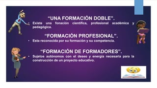 “UNA FORMACIÓN DOBLE”.
• Existe una fonación científica, profesional académica y
pedagógica.
“FORMACIÓN PROFESIONAL”.
• Esta reconocida por su formación y su competencia.
“FORMACIÓN DE FORMADORES”.
• Sujetos autónomos con el deseo y energía necesaria para la
construcción de un proyecto educativo.
 
