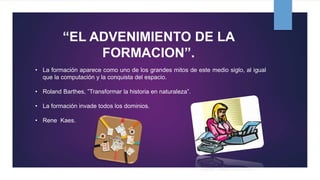 “EL ADVENIMIENTO DE LA
FORMACION”.
• La formación aparece como uno de los grandes mitos de este medio siglo, al igual
que la computación y la conquista del espacio.
• Roland Barthes, ”Transformar la historia en naturaleza”.
• La formación invade todos los dominios.
• Rene Kaes.
 