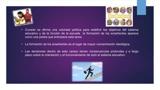• Cunado se afirma una voluntad política para redefinir los objetivos del sistema
educativo y de la función de la escuela la formación de los enseñantes aparece
como una piedra que entorpece esta tarea.
• La formación de los enseñantes es el lugar de mayor concentración ideológica.
• Las decisiones dentro de este campo tienen consecuencias profundas y a largo
plazo sobre la orientación y el funcionamiento de todo el sistema educativo.
 
