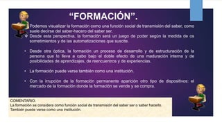 “FORMACIÓN”.
• Podemos visualizar la formación como una función social de transmisión del saber, como
suele decirse del saber-hacero del saber ser.
 Desde esta perspectiva, la formación será un juego de poder según la medida de os
sometimientos y de las automatizaciones que suscite.
• Desde otra óptica, la formación un proceso de desarrollo y de estructuración de la
persona que lo lleva a cabo bajo el doble efecto de una maduración interna y de
posibilidades de aprendizajes, de reencuentros y de experiencias.
• La formación puede verse también como una institución.
• Con la irrupción de la formación permanente aparición otro tipo de dispositivos: el
mercado de la formación donde la formación se vende y se compra.
COMENTARIO.
La formación se considera como función social de transmisión del saber ser o saber hacerlo.
También puede verse como una institución.
 
