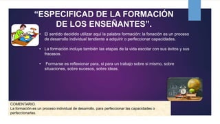 “ESPECIFICAD DE LA FORMACIÓN
DE LOS ENSEÑANTES”.
• El sentido decidido utilizar aquí la palabra formación: la fonación es un proceso
de desarrollo individual tendiente a adquirir o perfeccionar capacidades.
• La formación incluye también las etapas de la vida escolar con sus éxitos y sus
fracasos.
• Formarse es reflexionar para, si para un trabajo sobre si mismo, sobre
situaciones, sobre sucesos, sobre ideas.
COMENTARIO.
La formación es un proceso individual de desarrollo, para perfeccionar las capacidades o
perfeccionarlas.
 