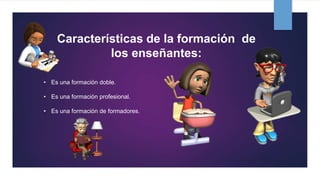 Características de la formación de
los enseñantes:
• Es una formación doble.
• Es una formación profesional.
• Es una formación de formadores.
 