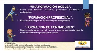 “UNA FORMACIÓN DOBLE”.
• Existe una fonación científica, profesional académica y
pedagógica.
“FORMACIÓN PROFESIONAL”.
• Esta reconocida por su formación y su competencia.
“FORMACIÓN DE FORMADORES”.
• Sujetos autónomos con el deseo y energía necesaria para la
construcción de un proyecto educativo.
COMENTARIO.
La formación doble exige una formación científica o pedagógica
Una formación profesional es reforzar los conocimientos y las habilidades
Formación de formadores, forma sujetos autónomos.
 