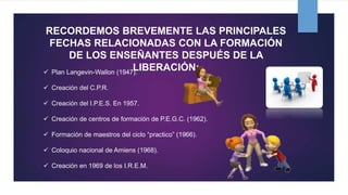 RECORDEMOS BREVEMENTE LAS PRINCIPALES
FECHAS RELACIONADAS CON LA FORMACIÓN
DE LOS ENSEÑANTES DESPUÉS DE LA
LIBERACIÓN: Plan Langevin-Wallon (1947).
 Creación del C.P.R.
 Creación del I.P.E.S. En 1957.
 Creación de centros de formación de P.E.G.C. (1962).
 Formación de maestros del ciclo “practico” (1966).
 Coloquio nacional de Amiens (1968).
 Creación en 1969 de los I.R.E.M.
 