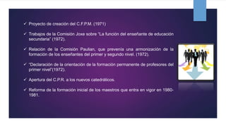  Proyecto de creación del C.F.P.M. (1971)
 Trabajos de la Comisión Joxe sobre “La función del enseñante de educación
secundaria” (1972).
 Relación de la Comisión Paulian, que prevenía una armonización de la
formación de los enseñantes del primer y segundo nivel. (1972).
 “Declaración de la orientación de la formación permanente de profesores del
primer nivel”(1972).
 Apertura del C.P.R. a los nuevos catedráticos.
 Reforma de la formación inicial de los maestros que entra en vigor en 1980-
1981.
 