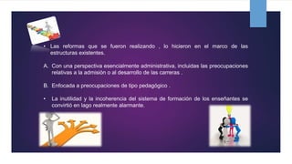 • Las reformas que se fueron realizando , lo hicieron en el marco de las
estructuras existentes.
A. Con una perspectiva esencialmente administrativa, incluidas las preocupaciones
relativas a la admisión o al desarrollo de las carreras .
B. Enfocada a preocupaciones de tipo pedagógico .
• La inutilidad y la incoherencia del sistema de formación de los enseñantes se
convirtió en lago realmente alarmante.
 