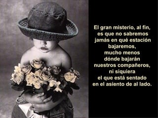 El gran misterio, al fin,  es que no sabremos jamás en qué estación bajaremos,  mucho menos  dónde bajarán  nuestros compañeros,  ni siquiera  el que está sentado  en el asiento de al lado.  