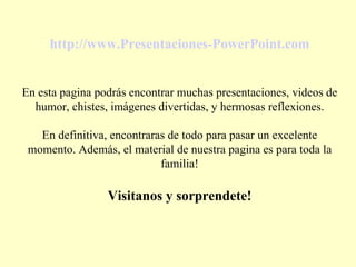 http://www.Presentaciones-PowerPoint.com En esta pagina podrás encontrar muchas presentaciones, videos de humor, chistes, imágenes divertidas, y hermosas reflexiones. En definitiva, encontraras de todo para pasar un excelente momento. Además, el material de nuestra pagina es para toda la familia! Visitanos y sorprendete! 