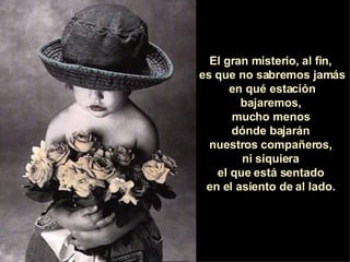 El gran misterio, al fin,  es que no sabremos jamás en qué estación bajaremos,  mucho menos  dónde bajarán  nuestros compañeros,  ni siquiera  el que está sentado  en el asiento de al lado.  