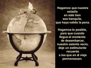 Hagamos que nuestra estadía  en este tren  sea tranquila,  que haya valido la pena.  Hagamos lo posible,  para que cuando  llegue el momento  de desembarcar, nuestro asiento vacío, deje un estimulante  recuerdo a los que en el viaje permanezcan.  