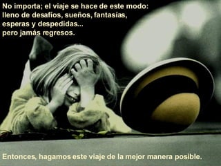 No importa; el viaje se hace de este modo:  lleno de desafíos, sueños, fantasías,  esperas y despedidas...  pero jamás regresos.  Entonces, hagamos este viaje de la mejor manera posible.  