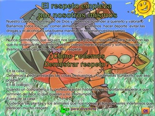 Nuestro cuerpo es un regalo de Dios y debemos aprender a quererlo y valorarlo
Bañarnos todos los días, comer alimentarnos, nutrirnos, hacer deporte, evitar las
drogas y el alcohol es una buena manera de respetar nuestro cuerpo.
Nunca permitamos que alguien nos lastime, golpee o nos utilice para hacer con las
que no estamos de acuerdo. Nuestro cuerpo merece respeto y somos nosotros
mismos los encargados de hacerlo respetar.
En la casa:
Debemos a pedir prestadas las cosas de nuestros y cuidárselas lo máximo que sea
posible.
En el colegio:
Cuando un compañero o tu profesora están hablando, es importante esperar a que
terminen de decir lo que quieren y no interrumpirlos.
Fuera de la casa:
Cuidemos las plantas y los animales que nos rodean. Ellos son seres indefensos que
merecen mucho respeto
 