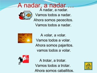 A nadar, a nadar. Vamos todos a nadar. Ahora somos pececitos. Vamos todos a nadar. A volar, a volar. Vamos todos a volar. Ahora somos pajaritos. vamos todos a volar. A trotar, a trotar.  Vamos todos a trotar.  Ahora somos caballitos. Vamos todos a trotar.  A nadar, a nadar … 